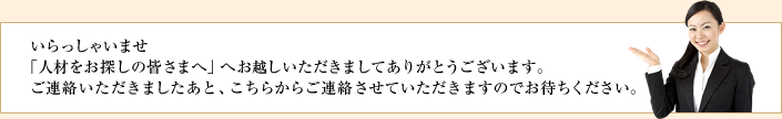 いらっしゃいませ 「人材をお探しの皆さまへ」へお越しいただきましてありがとうございます。ご連絡いただきましたあと、こちらからご連絡させていただきますのでお待ちください。